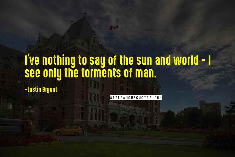 Justin Bryant Quotes: I've nothing to say of the sun and world - I see only the torments of man.