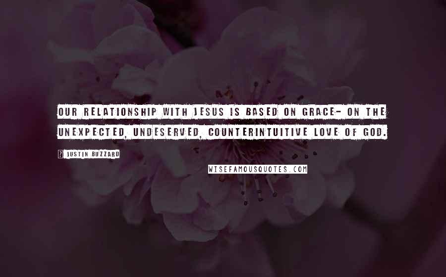 Justin Buzzard Quotes: Our relationship with Jesus is based on grace- on the unexpected, undeserved, counterintuitive love of God.