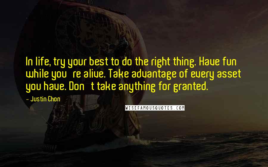 Justin Chon Quotes: In life, try your best to do the right thing. Have fun while you're alive. Take advantage of every asset you have. Don't take anything for granted.