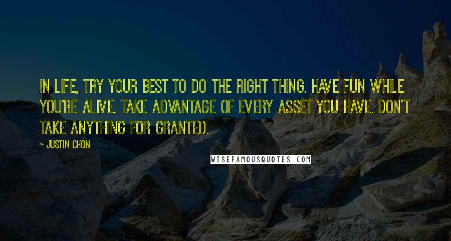 Justin Chon Quotes: In life, try your best to do the right thing. Have fun while you're alive. Take advantage of every asset you have. Don't take anything for granted.