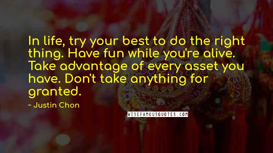 Justin Chon Quotes: In life, try your best to do the right thing. Have fun while you're alive. Take advantage of every asset you have. Don't take anything for granted.