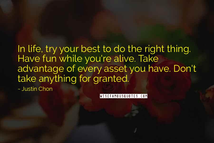 Justin Chon Quotes: In life, try your best to do the right thing. Have fun while you're alive. Take advantage of every asset you have. Don't take anything for granted.