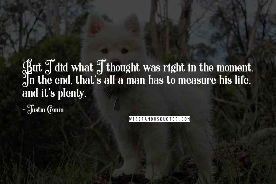 Justin Cronin Quotes: But I did what I thought was right in the moment. In the end, that's all a man has to measure his life, and it's plenty.