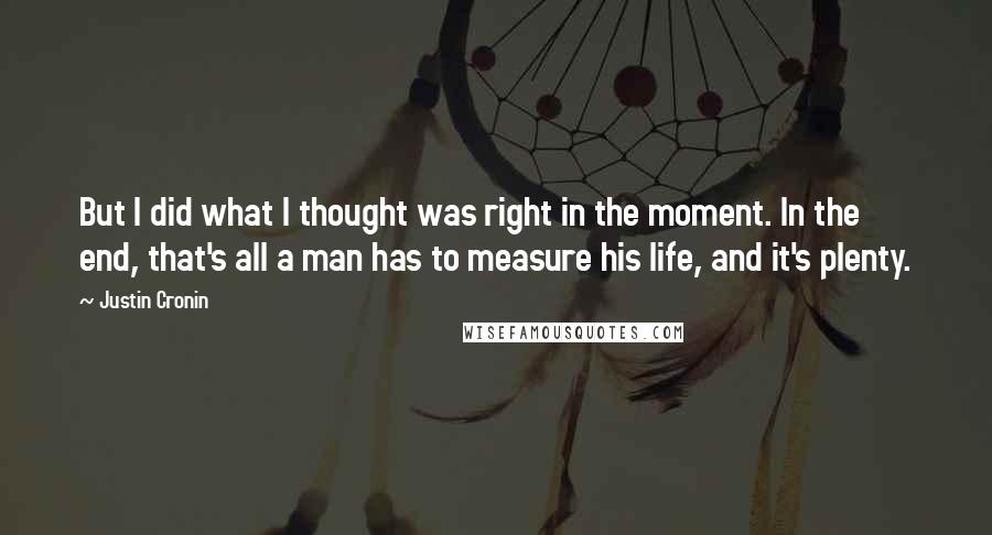 Justin Cronin Quotes: But I did what I thought was right in the moment. In the end, that's all a man has to measure his life, and it's plenty.