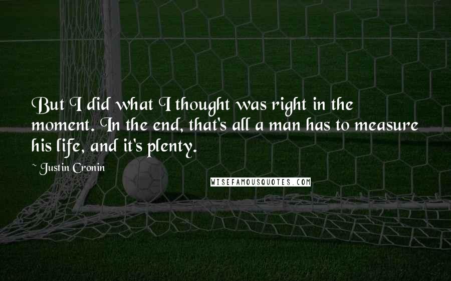 Justin Cronin Quotes: But I did what I thought was right in the moment. In the end, that's all a man has to measure his life, and it's plenty.