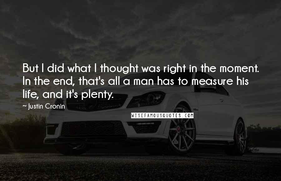 Justin Cronin Quotes: But I did what I thought was right in the moment. In the end, that's all a man has to measure his life, and it's plenty.