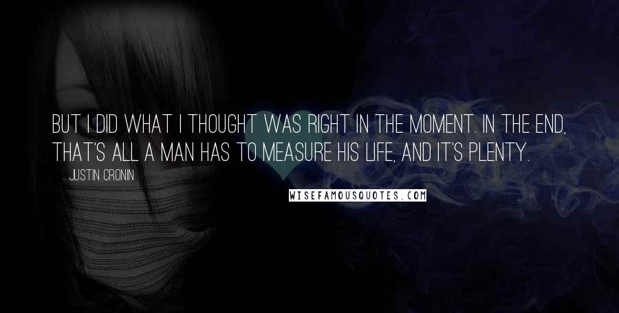 Justin Cronin Quotes: But I did what I thought was right in the moment. In the end, that's all a man has to measure his life, and it's plenty.