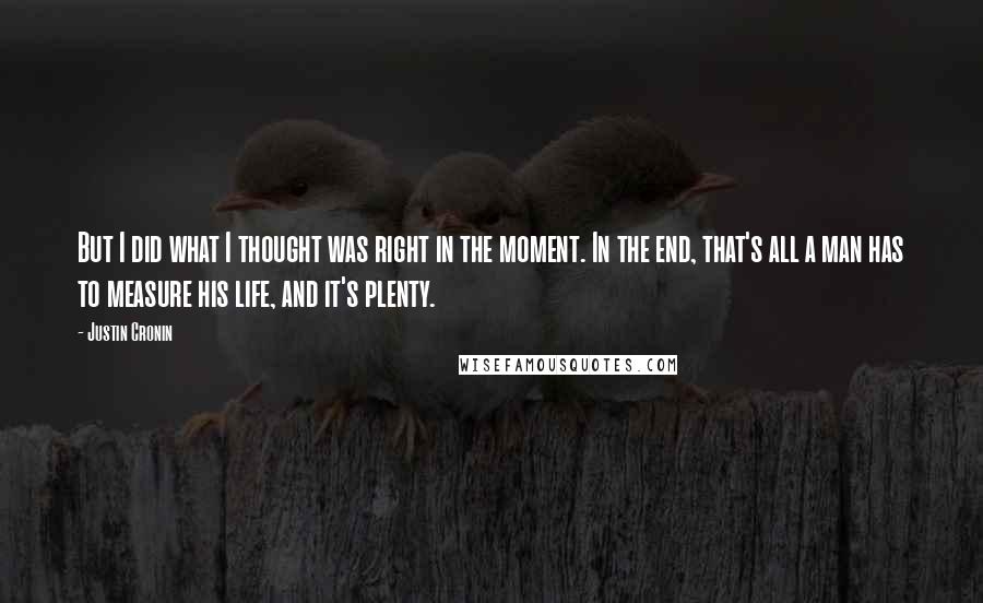 Justin Cronin Quotes: But I did what I thought was right in the moment. In the end, that's all a man has to measure his life, and it's plenty.