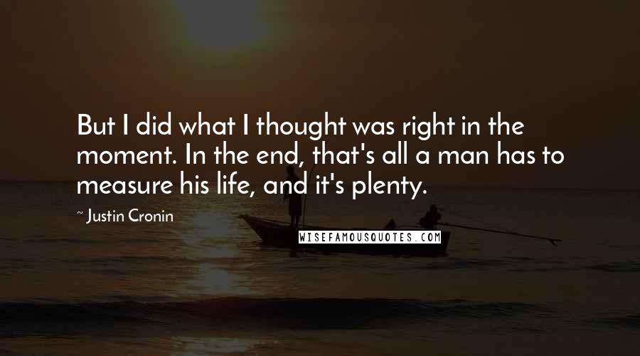 Justin Cronin Quotes: But I did what I thought was right in the moment. In the end, that's all a man has to measure his life, and it's plenty.