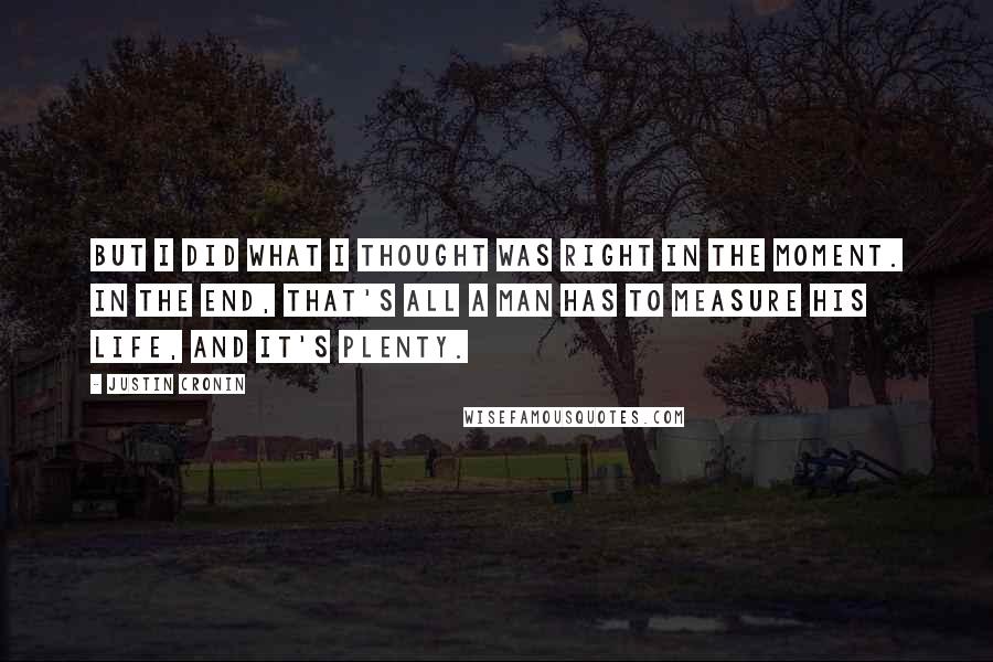 Justin Cronin Quotes: But I did what I thought was right in the moment. In the end, that's all a man has to measure his life, and it's plenty.