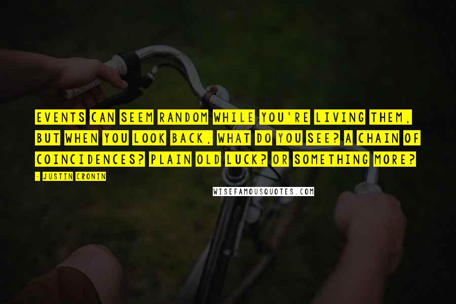 Justin Cronin Quotes: Events can seem random while you're living them, but when you look back, what do you see? A chain of coincidences? Plain old luck? Or something more?