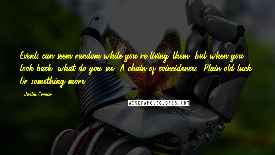 Justin Cronin Quotes: Events can seem random while you're living them, but when you look back, what do you see? A chain of coincidences? Plain old luck? Or something more?