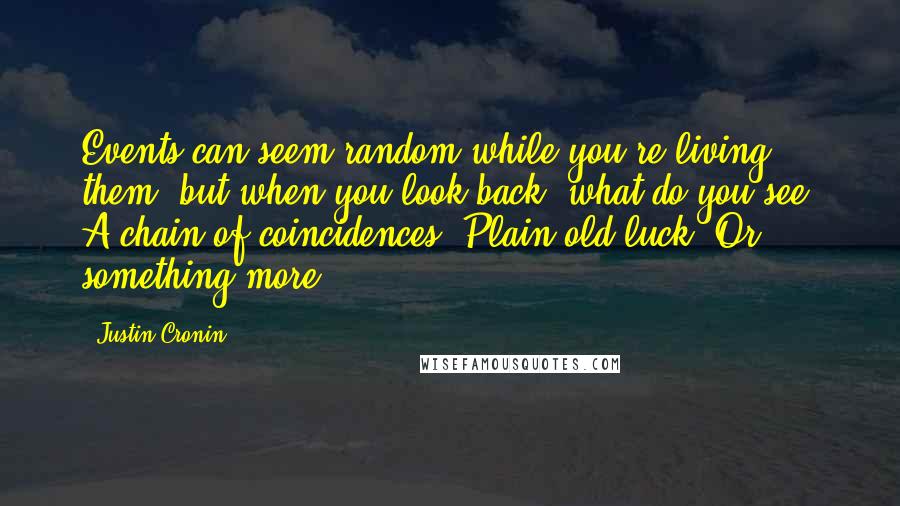 Justin Cronin Quotes: Events can seem random while you're living them, but when you look back, what do you see? A chain of coincidences? Plain old luck? Or something more?