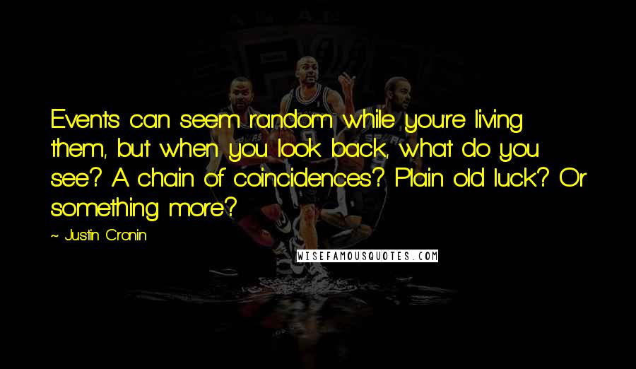 Justin Cronin Quotes: Events can seem random while you're living them, but when you look back, what do you see? A chain of coincidences? Plain old luck? Or something more?