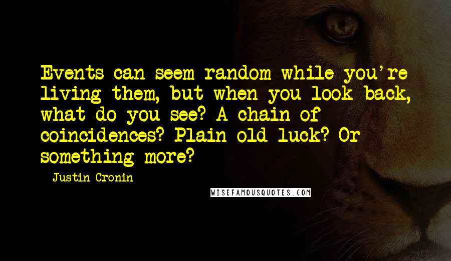 Justin Cronin Quotes: Events can seem random while you're living them, but when you look back, what do you see? A chain of coincidences? Plain old luck? Or something more?