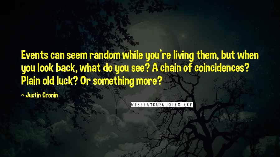 Justin Cronin Quotes: Events can seem random while you're living them, but when you look back, what do you see? A chain of coincidences? Plain old luck? Or something more?