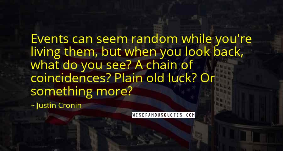 Justin Cronin Quotes: Events can seem random while you're living them, but when you look back, what do you see? A chain of coincidences? Plain old luck? Or something more?