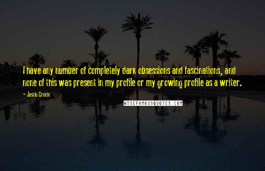 Justin Cronin Quotes: I have any number of completely dark obsessions and fascinations, and none of this was present in my profile or my growing profile as a writer.