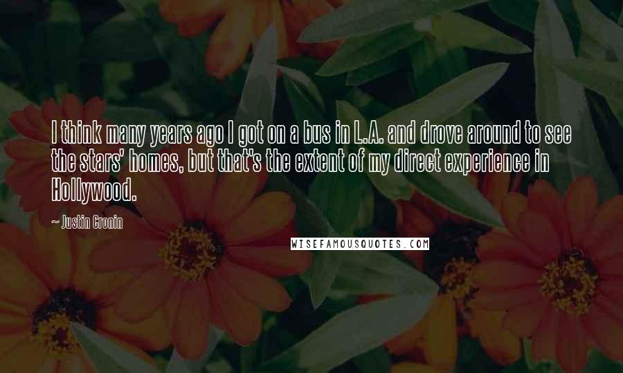 Justin Cronin Quotes: I think many years ago I got on a bus in L.A. and drove around to see the stars' homes, but that's the extent of my direct experience in Hollywood.