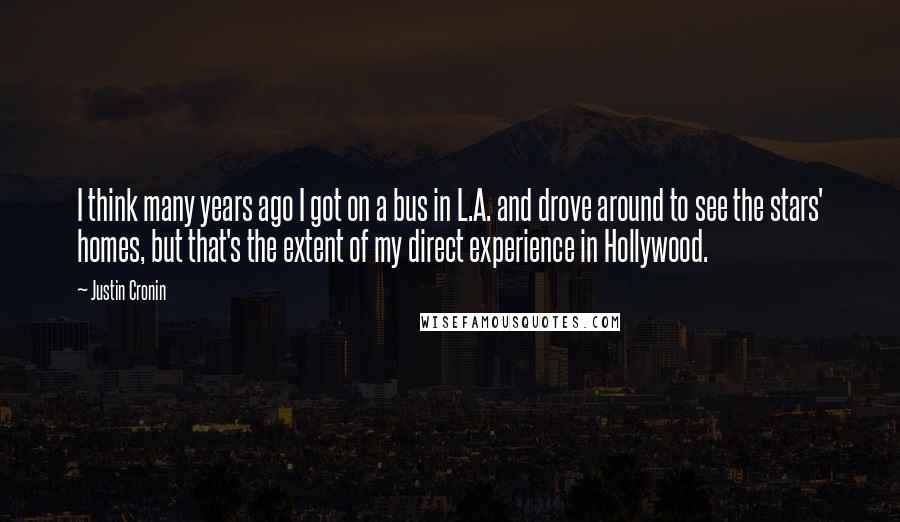 Justin Cronin Quotes: I think many years ago I got on a bus in L.A. and drove around to see the stars' homes, but that's the extent of my direct experience in Hollywood.