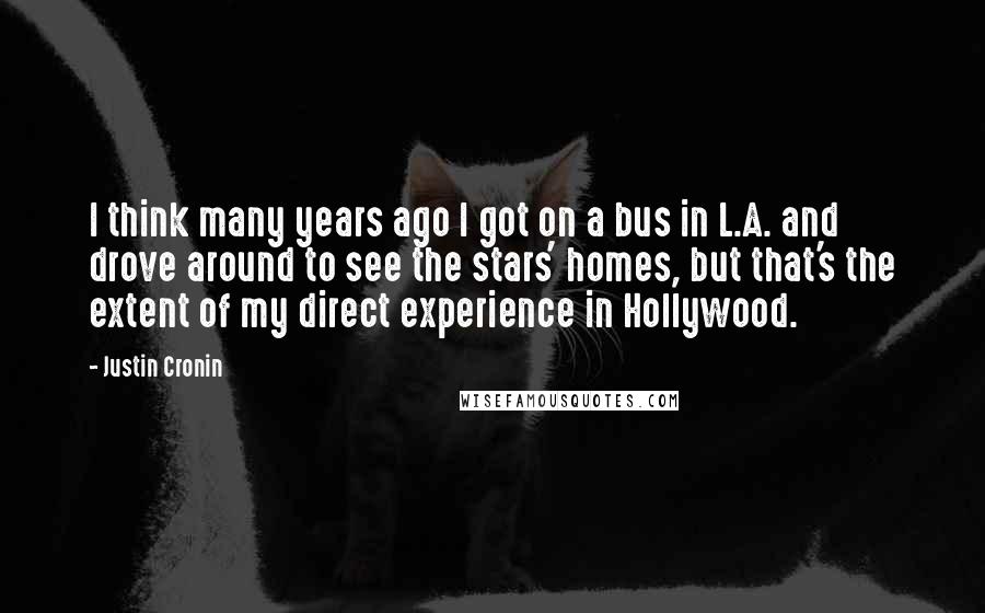 Justin Cronin Quotes: I think many years ago I got on a bus in L.A. and drove around to see the stars' homes, but that's the extent of my direct experience in Hollywood.