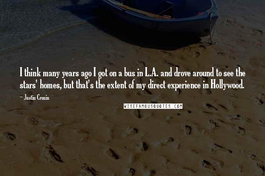 Justin Cronin Quotes: I think many years ago I got on a bus in L.A. and drove around to see the stars' homes, but that's the extent of my direct experience in Hollywood.