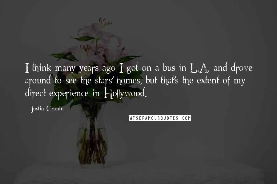 Justin Cronin Quotes: I think many years ago I got on a bus in L.A. and drove around to see the stars' homes, but that's the extent of my direct experience in Hollywood.