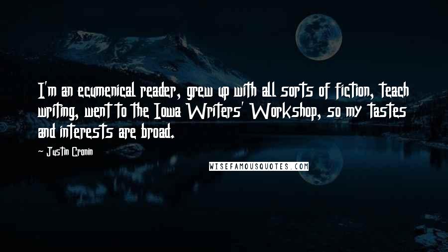 Justin Cronin Quotes: I'm an ecumenical reader, grew up with all sorts of fiction, teach writing, went to the Iowa Writers' Workshop, so my tastes and interests are broad.