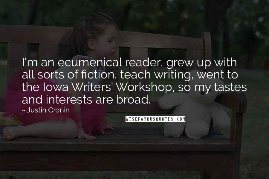 Justin Cronin Quotes: I'm an ecumenical reader, grew up with all sorts of fiction, teach writing, went to the Iowa Writers' Workshop, so my tastes and interests are broad.