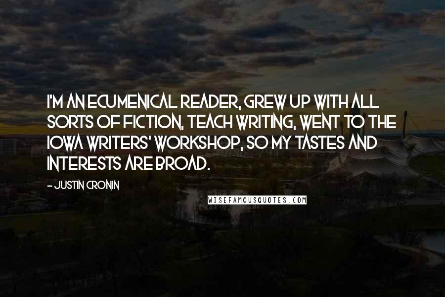 Justin Cronin Quotes: I'm an ecumenical reader, grew up with all sorts of fiction, teach writing, went to the Iowa Writers' Workshop, so my tastes and interests are broad.