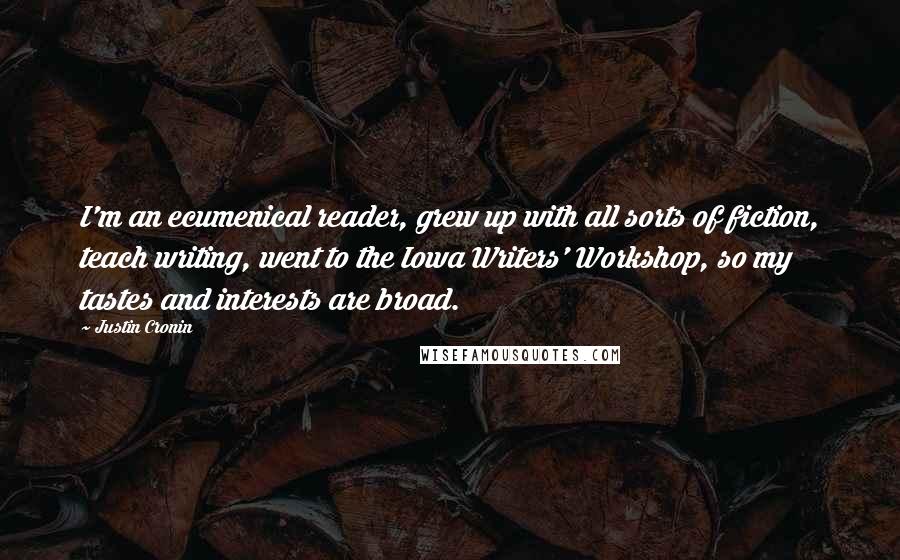 Justin Cronin Quotes: I'm an ecumenical reader, grew up with all sorts of fiction, teach writing, went to the Iowa Writers' Workshop, so my tastes and interests are broad.