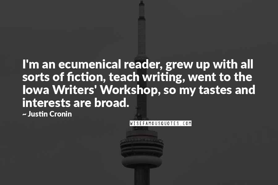 Justin Cronin Quotes: I'm an ecumenical reader, grew up with all sorts of fiction, teach writing, went to the Iowa Writers' Workshop, so my tastes and interests are broad.