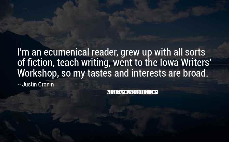 Justin Cronin Quotes: I'm an ecumenical reader, grew up with all sorts of fiction, teach writing, went to the Iowa Writers' Workshop, so my tastes and interests are broad.