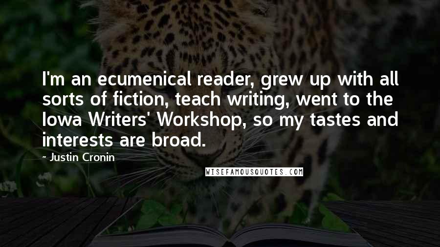 Justin Cronin Quotes: I'm an ecumenical reader, grew up with all sorts of fiction, teach writing, went to the Iowa Writers' Workshop, so my tastes and interests are broad.