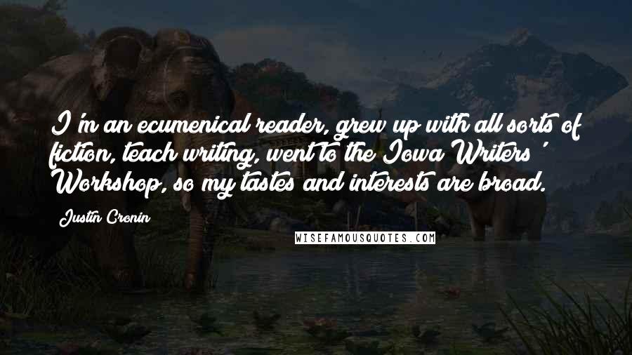 Justin Cronin Quotes: I'm an ecumenical reader, grew up with all sorts of fiction, teach writing, went to the Iowa Writers' Workshop, so my tastes and interests are broad.