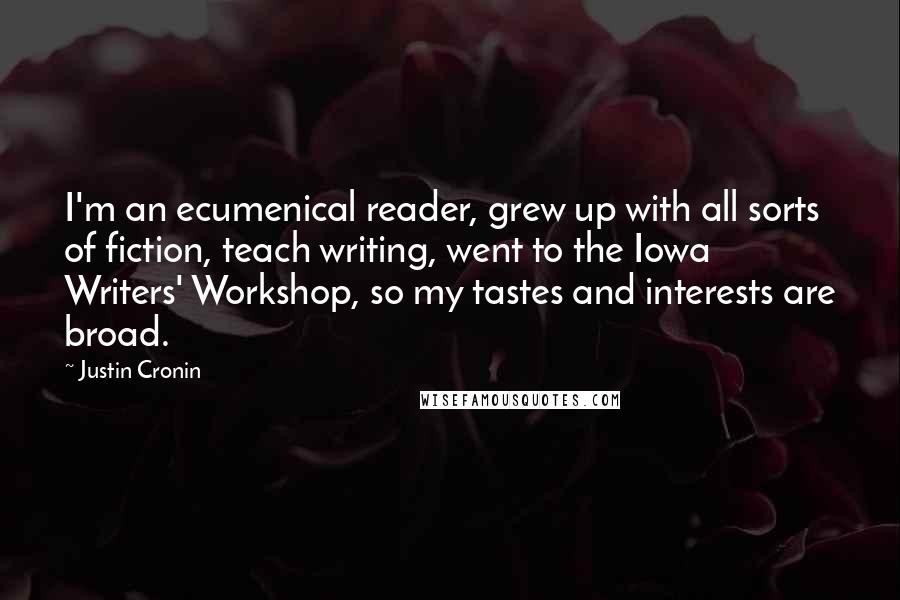 Justin Cronin Quotes: I'm an ecumenical reader, grew up with all sorts of fiction, teach writing, went to the Iowa Writers' Workshop, so my tastes and interests are broad.