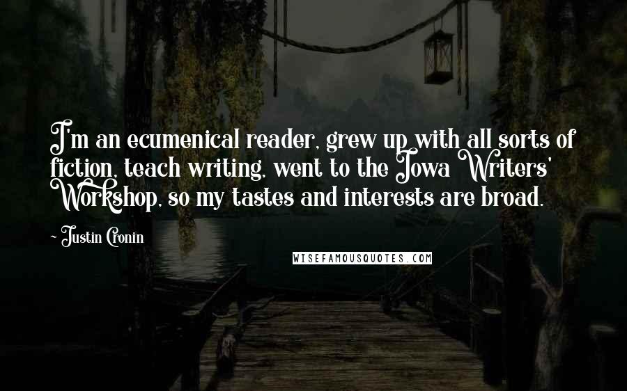 Justin Cronin Quotes: I'm an ecumenical reader, grew up with all sorts of fiction, teach writing, went to the Iowa Writers' Workshop, so my tastes and interests are broad.