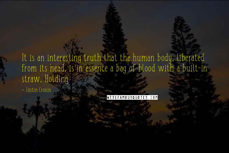 Justin Cronin Quotes: It is an interesting truth that the human body, liberated from its head, is in essence a bag of blood with a built-in straw. Holding