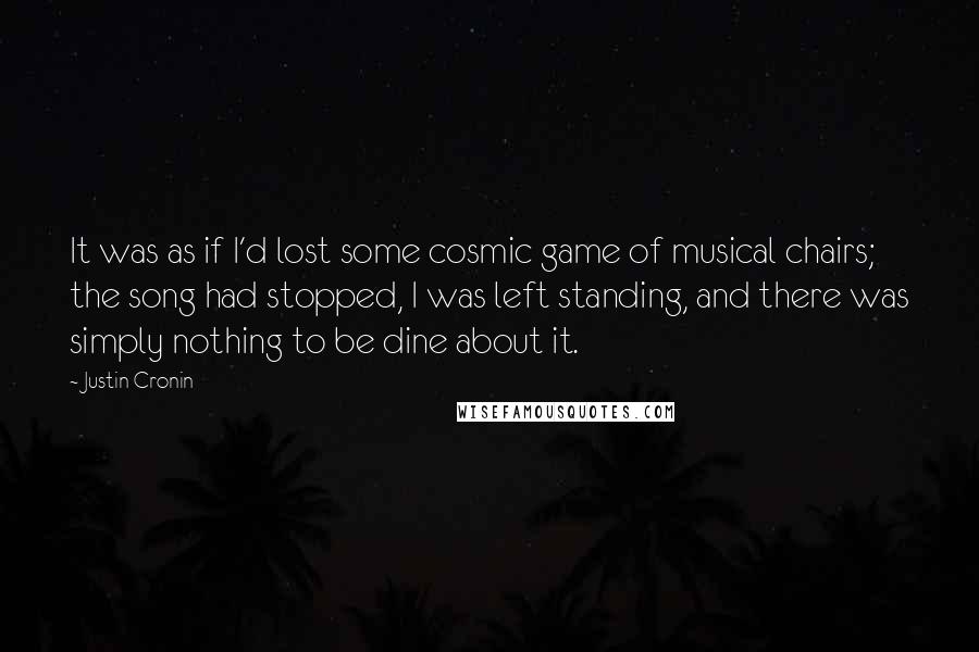 Justin Cronin Quotes: It was as if I'd lost some cosmic game of musical chairs; the song had stopped, I was left standing, and there was simply nothing to be dine about it.