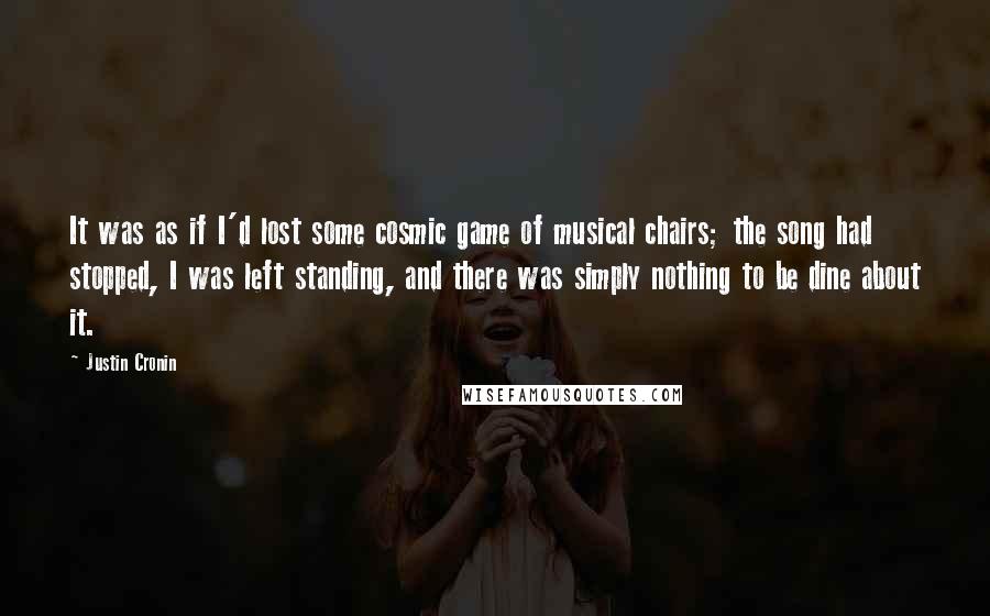 Justin Cronin Quotes: It was as if I'd lost some cosmic game of musical chairs; the song had stopped, I was left standing, and there was simply nothing to be dine about it.