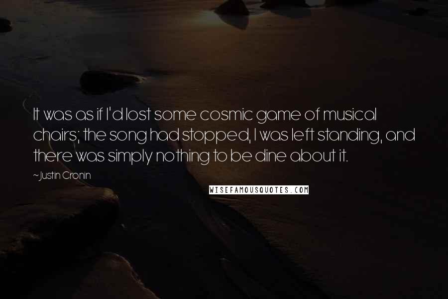 Justin Cronin Quotes: It was as if I'd lost some cosmic game of musical chairs; the song had stopped, I was left standing, and there was simply nothing to be dine about it.