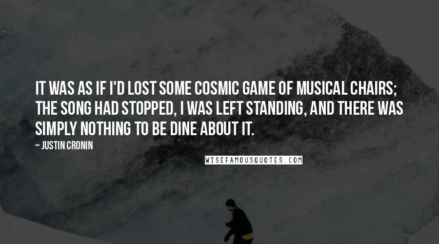 Justin Cronin Quotes: It was as if I'd lost some cosmic game of musical chairs; the song had stopped, I was left standing, and there was simply nothing to be dine about it.