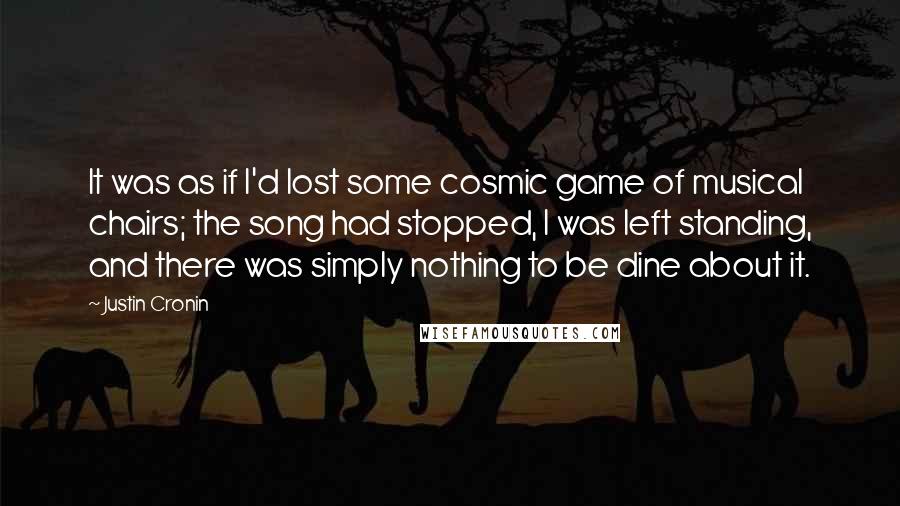 Justin Cronin Quotes: It was as if I'd lost some cosmic game of musical chairs; the song had stopped, I was left standing, and there was simply nothing to be dine about it.