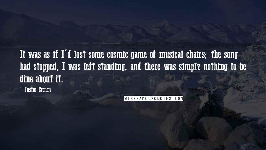 Justin Cronin Quotes: It was as if I'd lost some cosmic game of musical chairs; the song had stopped, I was left standing, and there was simply nothing to be dine about it.