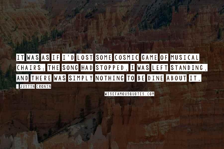 Justin Cronin Quotes: It was as if I'd lost some cosmic game of musical chairs; the song had stopped, I was left standing, and there was simply nothing to be dine about it.