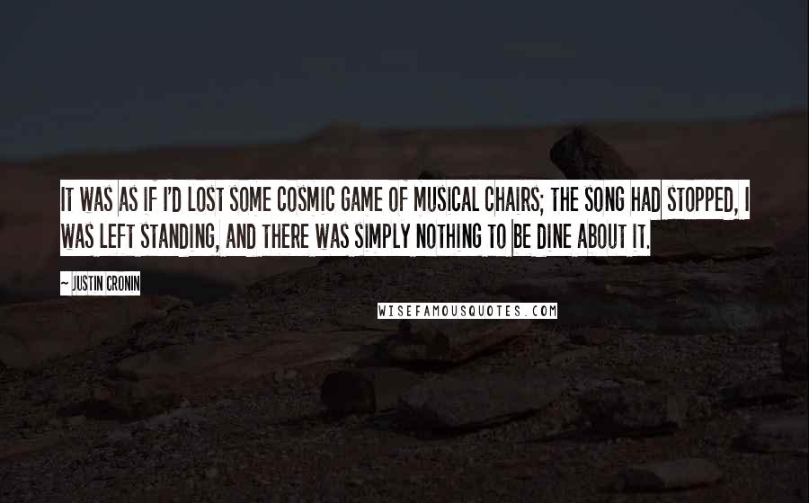 Justin Cronin Quotes: It was as if I'd lost some cosmic game of musical chairs; the song had stopped, I was left standing, and there was simply nothing to be dine about it.