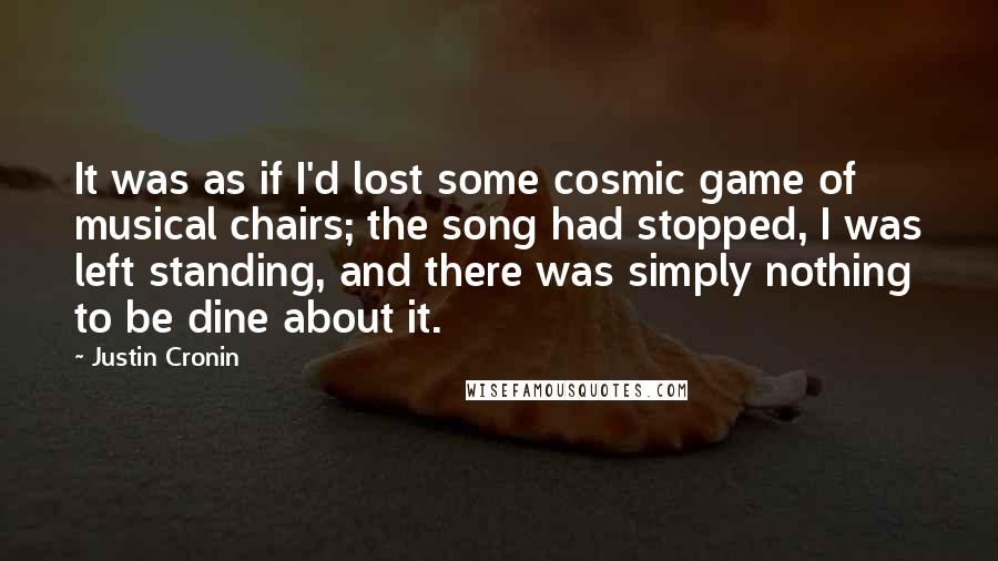 Justin Cronin Quotes: It was as if I'd lost some cosmic game of musical chairs; the song had stopped, I was left standing, and there was simply nothing to be dine about it.