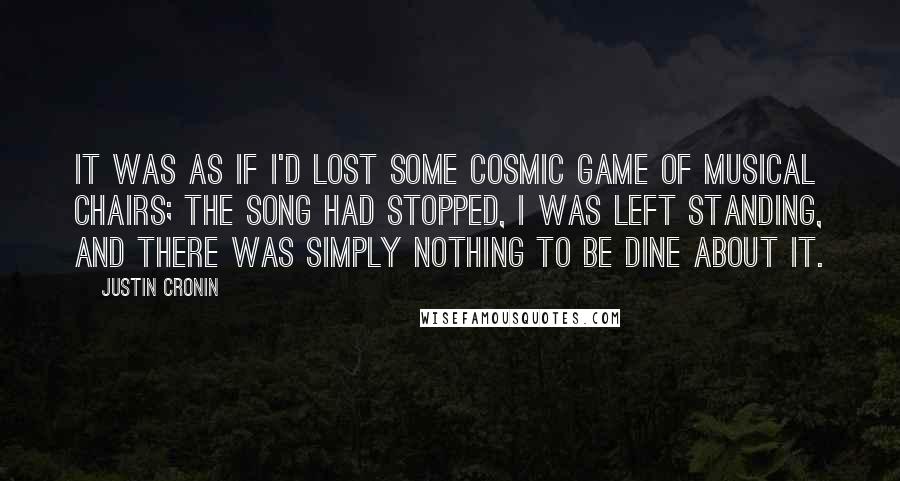 Justin Cronin Quotes: It was as if I'd lost some cosmic game of musical chairs; the song had stopped, I was left standing, and there was simply nothing to be dine about it.