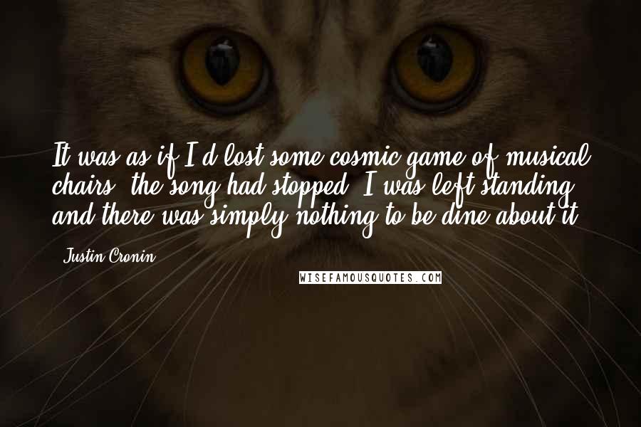 Justin Cronin Quotes: It was as if I'd lost some cosmic game of musical chairs; the song had stopped, I was left standing, and there was simply nothing to be dine about it.