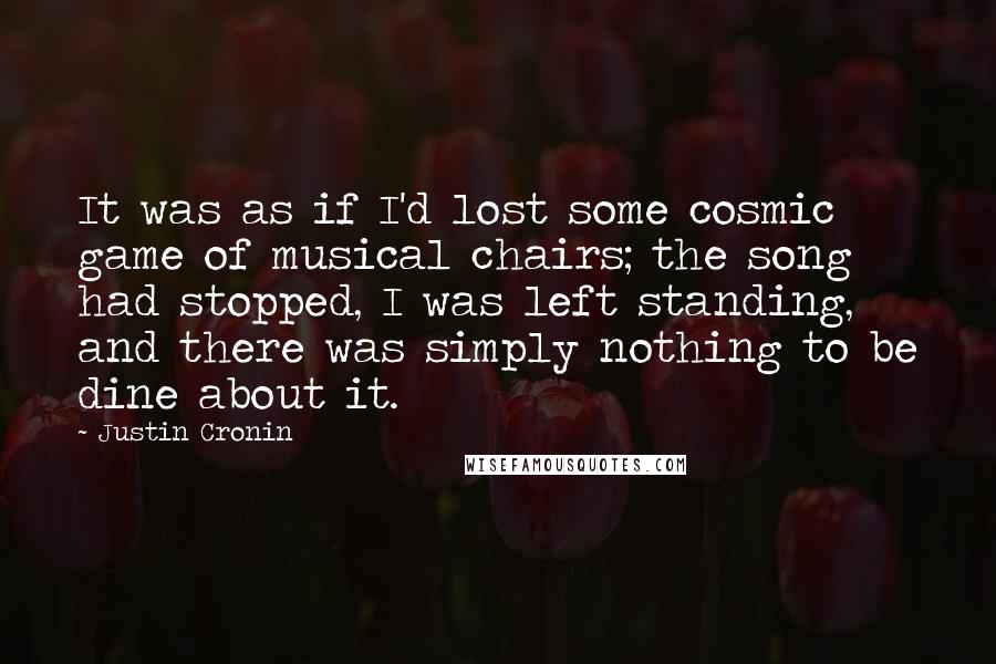 Justin Cronin Quotes: It was as if I'd lost some cosmic game of musical chairs; the song had stopped, I was left standing, and there was simply nothing to be dine about it.